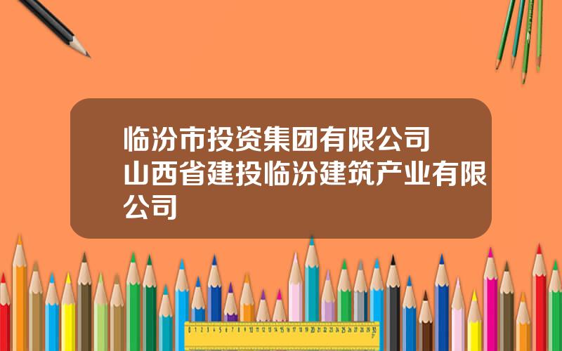 临汾市投资集团有限公司 山西省建投临汾建筑产业有限公司